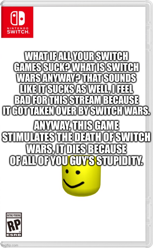 .,;,;,. | WHAT IF ALL YOUR SWITCH GAMES SUCK? WHAT IS SWITCH WARS ANYWAY? THAT SOUNDS LIKE IT SUCKS AS WELL, I FEEL BAD FOR THIS STREAM BECAUSE IT GOT TAKEN OVER BY SWITCH WARS. ANYWAY, THIS GAME STIMULATES THE DEATH OF SWITCH WARS, IT DIES BECAUSE OF ALL OF YOU GUY’S STUPIDITY. | image tagged in nintendo switch cartridge case,jeffery stone is sexy uwu | made w/ Imgflip meme maker