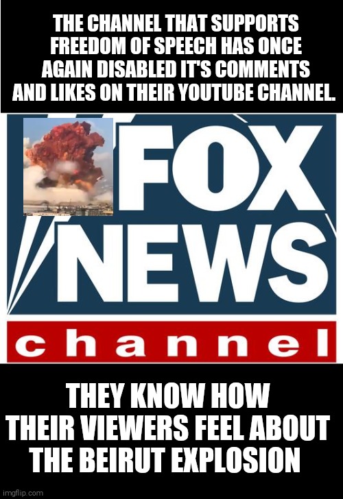 The freedom of speech keeps getting disabled | THE CHANNEL THAT SUPPORTS FREEDOM OF SPEECH HAS ONCE AGAIN DISABLED IT'S COMMENTS AND LIKES ON THEIR YOUTUBE CHANNEL. THEY KNOW HOW THEIR VIEWERS FEEL ABOUT THE BEIRUT EXPLOSION | image tagged in memes,fox news,hypocrites,racist | made w/ Imgflip meme maker