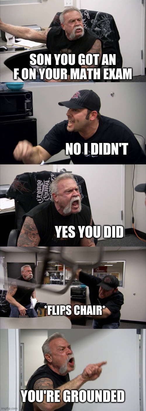 You got an F in your exam | SON YOU GOT AN F ON YOUR MATH EXAM; NO I DIDN'T; YES YOU DID; *FLIPS CHAIR*; YOU'RE GROUNDED | image tagged in memes,american chopper argument | made w/ Imgflip meme maker
