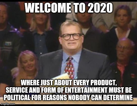 Whose Line is it Anyway | WELCOME TO 2020 WHERE JUST ABOUT EVERY PRODUCT, SERVICE AND FORM OF ENTERTAINMENT MUST BE POLITICAL FOR REASONS NOBODY CAN DETERMINE | image tagged in whose line is it anyway | made w/ Imgflip meme maker