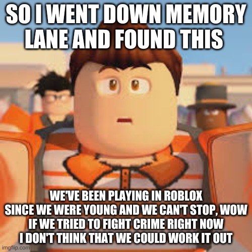 SO I WENT DOWN MEMORY LANE AND FOUND THIS; WE'VE BEEN PLAYING IN ROBLOX
SINCE WE WERE YOUNG AND WE CAN'T STOP, WOW
IF WE TRIED TO FIGHT CRIME RIGHT NOW
I DON'T THINK THAT WE COULD WORK IT OUT | made w/ Imgflip meme maker