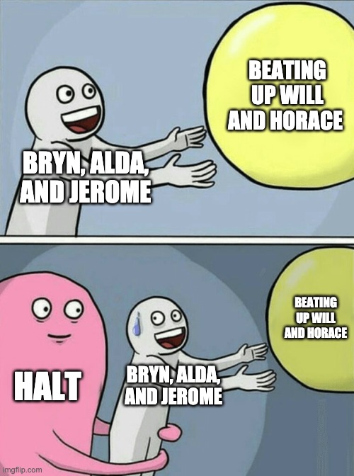 Running Away Balloon | BEATING UP WILL AND HORACE; BRYN, ALDA, AND JEROME; BEATING UP WILL AND HORACE; HALT; BRYN, ALDA, AND JEROME | image tagged in memes,running away balloon | made w/ Imgflip meme maker