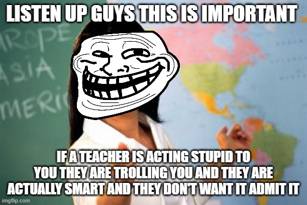 Unhelpful High School Teacher | LISTEN UP GUYS THIS IS IMPORTANT; IF A TEACHER IS ACTING STUPID TO YOU THEY ARE TROLLING YOU AND THEY ARE ACTUALLY SMART AND THEY DON'T WANT IT ADMIT IT | image tagged in memes,unhelpful high school teacher,troll | made w/ Imgflip meme maker
