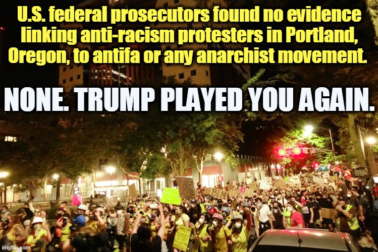 No anarchists. No antifa. And from Trump, no truth. How many times will you get suckered, sucker? | U.S. federal prosecutors found no evidence linking anti-racism protesters in Portland, Oregon, to antifa or any anarchist movement. NONE. TRUMP PLAYED YOU AGAIN. | image tagged in portland,peaceful,trump,liar | made w/ Imgflip meme maker