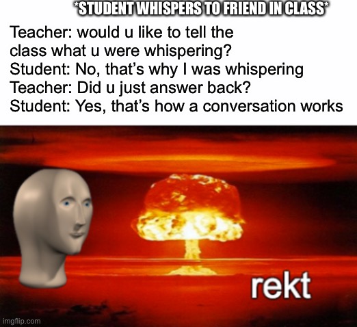 Rekt |  *STUDENT WHISPERS TO FRIEND IN CLASS*; Teacher: would u like to tell the class what u were whispering?

Student: No, that’s why I was whispering
Teacher: Did u just answer back?

Student: Yes, that’s how a conversation works | image tagged in rekt w/text,school,meme man,argument,fun,memes | made w/ Imgflip meme maker