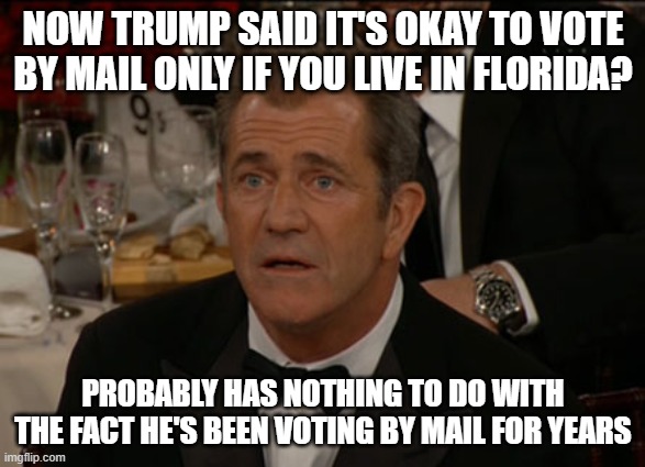 Confused Mel Gibson Meme | NOW TRUMP SAID IT'S OKAY TO VOTE BY MAIL ONLY IF YOU LIVE IN FLORIDA? PROBABLY HAS NOTHING TO DO WITH THE FACT HE'S BEEN VOTING BY MAIL FOR YEARS | image tagged in memes,confused mel gibson | made w/ Imgflip meme maker