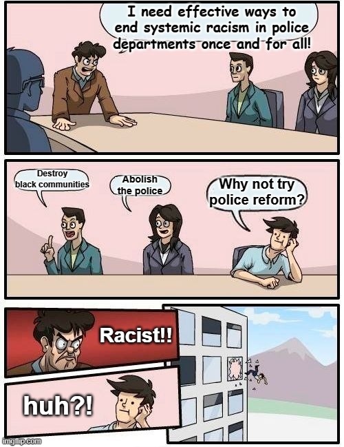 The avoidance of actually trying to solve problems is the real goal of these movements that are actually funded by the 1%ers | I need effective ways to end systemic racism in police departments once and for all! Destroy black communities; Abolish the police; Why not try police reform? Racist!! huh?! | image tagged in memes,boardroom meeting suggestion,covert racism,blm,antifa,hidden agenda | made w/ Imgflip meme maker