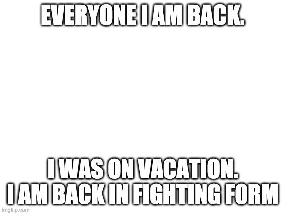 Blank White Template | EVERYONE I AM BACK. I WAS ON VACATION. I AM BACK IN FIGHTING FORM | image tagged in blank white template | made w/ Imgflip meme maker