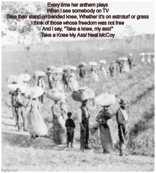 Black Lives Matter | Every time her anthem plays
When I see somebody on TV
Take their stand on bended knee, Whether it's on astroturf or grass
I think of those whose freedom was not free
And I say, "Take a knee, my ass!"

Take a Knee My Ass/ Neal McCoy | image tagged in black lives matter | made w/ Imgflip meme maker