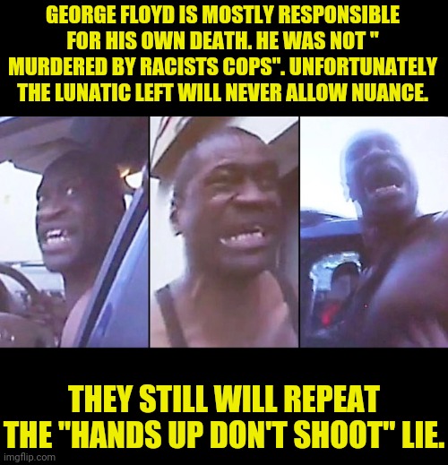 The Truth of George Floyd.. | GEORGE FLOYD IS MOSTLY RESPONSIBLE FOR HIS OWN DEATH. HE WAS NOT " MURDERED BY RACISTS COPS". UNFORTUNATELY THE LUNATIC LEFT WILL NEVER ALLOW NUANCE. THEY STILL WILL REPEAT THE "HANDS UP DON'T SHOOT" LIE. | image tagged in george floyd,blm,antifa,black lives matter,political meme | made w/ Imgflip meme maker