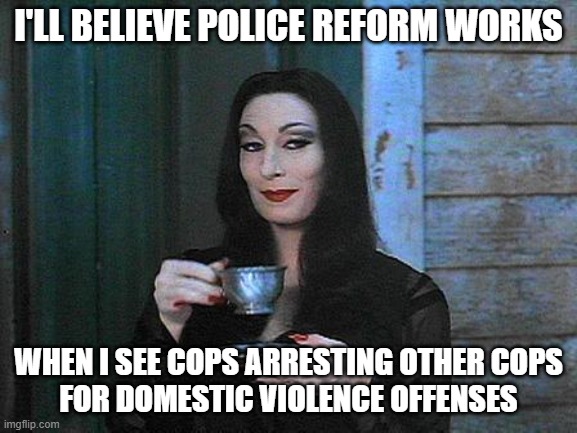 Morticia drinking tea | I'LL BELIEVE POLICE REFORM WORKS WHEN I SEE COPS ARRESTING OTHER COPS
FOR DOMESTIC VIOLENCE OFFENSES | image tagged in morticia drinking tea | made w/ Imgflip meme maker