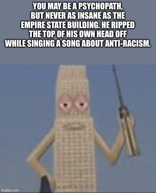 Crazy Stupid | YOU MAY BE A PSYCHOPATH, BUT NEVER AS INSANE AS THE EMPIRE STATE BUILDING. HE RIPPED THE TOP OF HIS OWN HEAD OFF WHILE SINGING A SONG ABOUT ANTI-RACISM. | image tagged in building dissaproves,memes,building | made w/ Imgflip meme maker