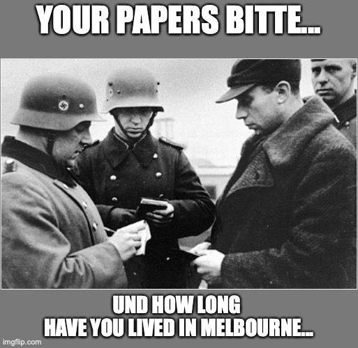 Your Papers Bitte... | YOUR PAPERS BITTE... UND HOW LONG 
HAVE YOU LIVED IN MELBOURNE... | image tagged in melbourne,covid-19,fascists,daniel andrews,xunt | made w/ Imgflip meme maker