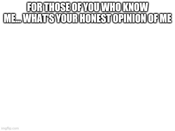 Blank White Template | FOR THOSE OF YOU WHO KNOW ME... WHAT'S YOUR HONEST OPINION OF ME | image tagged in blank white template | made w/ Imgflip meme maker