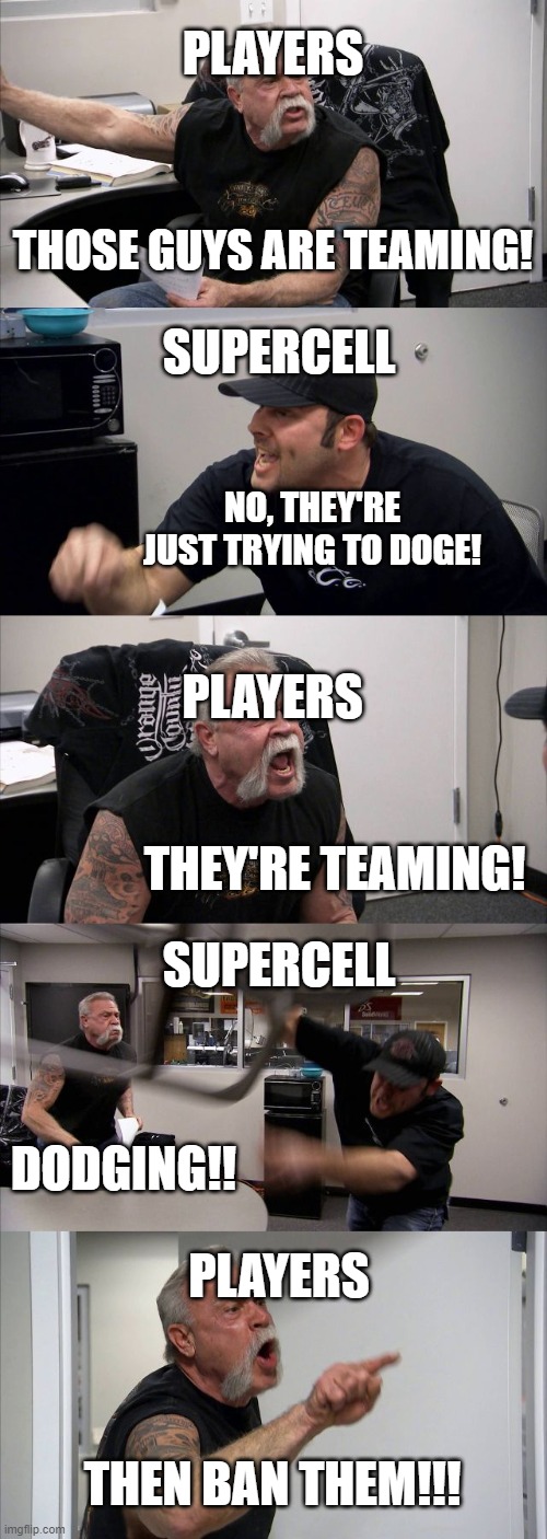 they're teaming | PLAYERS; THOSE GUYS ARE TEAMING! SUPERCELL; NO, THEY'RE JUST TRYING TO DOGE! PLAYERS; SUPERCELL; THEY'RE TEAMING! PLAYERS; DODGING!! THEN BAN THEM!!! | image tagged in memes,american chopper argument | made w/ Imgflip meme maker