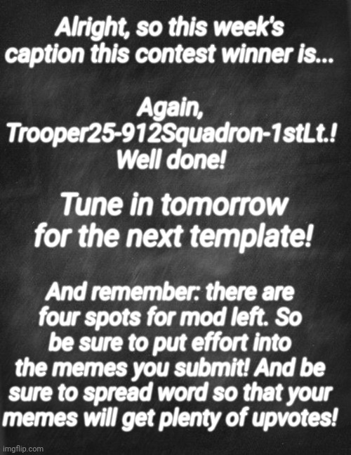Sorry for the late release. It completely slipped my mind. | Again, Trooper25-912Squadron-1stLt.! Well done! Alright, so this week's caption this contest winner is... Tune in tomorrow for the next template! And remember: there are four spots for mod left. So be sure to put effort into the memes you submit! And be sure to spread word so that your memes will get plenty of upvotes! | image tagged in black blank | made w/ Imgflip meme maker