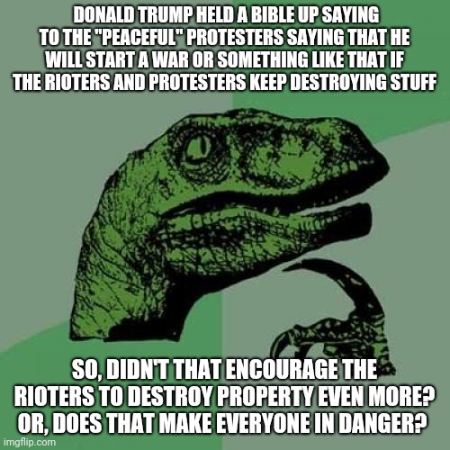 Great, now everyone is in danger | DONALD TRUMP HELD A BIBLE UP SAYING TO THE "PEACEFUL" PROTESTERS SAYING THAT HE WILL START A WAR OR SOMETHING LIKE THAT IF THE RIOTERS AND PROTESTERS KEEP DESTROYING STUFF; SO, DIDN'T THAT ENCOURAGE THE RIOTERS TO DESTROY PROPERTY EVEN MORE? OR, DOES THAT MAKE EVERYONE IN DANGER? | image tagged in memes,philosoraptor,donald trump,protest,bible | made w/ Imgflip meme maker