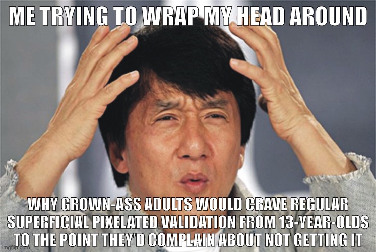 Tl;dr: Meme comment non-upvote shaming = upvote-begging. And these are grown-ass folks doing it to children | ME TRYING TO WRAP MY HEAD AROUND; WHY GROWN-ASS ADULTS WOULD CRAVE REGULAR SUPERFICIAL PIXELATED VALIDATION FROM 13-YEAR-OLDS TO THE POINT THEY’D COMPLAIN ABOUT NOT GETTING IT | image tagged in jackie chan confused,upvote begging,adults,begging for upvotes,upvotes,imgflip community | made w/ Imgflip meme maker