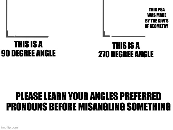 Blank White Template | THIS PSA WAS MADE BY THE SJW'S OF GEOMETRY; THIS IS A 270 DEGREE ANGLE; THIS IS A 90 DEGREE ANGLE; PLEASE LEARN YOUR ANGLES PREFERRED PRONOUNS BEFORE MISANGLING SOMETHING | image tagged in blank white template | made w/ Imgflip meme maker