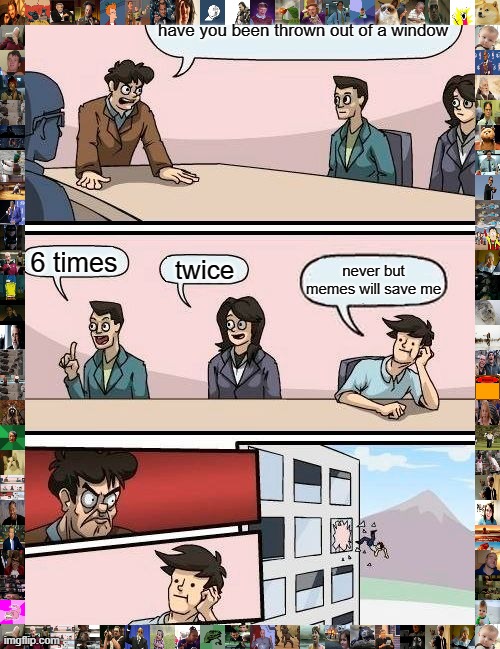 the kushin of memes | have you been thrown out of a window; 6 times; twice; never but memes will save me | image tagged in memes,boardroom meeting suggestion | made w/ Imgflip meme maker