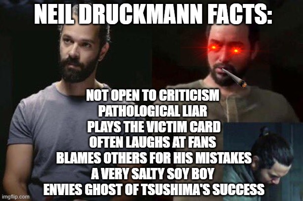 NEIL DRUCKMANN FACTS:; NOT OPEN TO CRITICISM 
PATHOLOGICAL LIAR 
PLAYS THE VICTIM CARD
OFTEN LAUGHS AT FANS 
BLAMES OTHERS FOR HIS MISTAKES
A VERY SALTY SOY BOY 
ENVIES GHOST OF TSUSHIMA'S SUCCESS | made w/ Imgflip meme maker