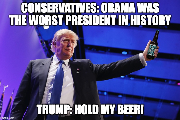 Trump Hold My Beer | CONSERVATIVES: OBAMA WAS THE WORST PRESIDENT IN HISTORY; TRUMP: HOLD MY BEER! | image tagged in donald trump,trump,humor,funny,hold my beer,beer | made w/ Imgflip meme maker