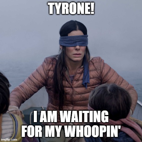 Bird Box Meme | TYRONE! I AM WAITING FOR MY WHOOPIN' | image tagged in memes,bird box | made w/ Imgflip meme maker