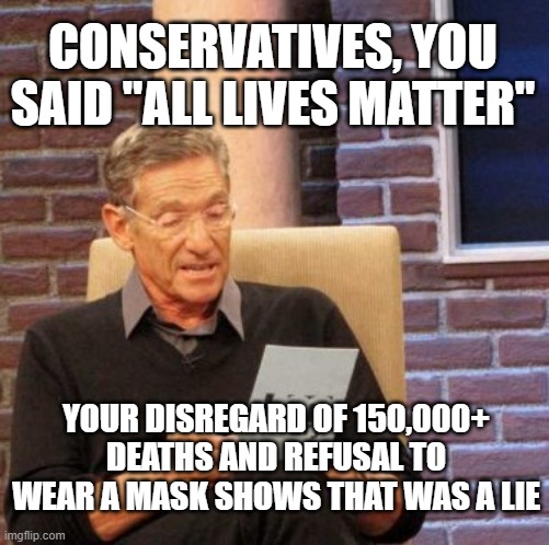 Maury Lie Detector Meme | CONSERVATIVES, YOU SAID "ALL LIVES MATTER"; YOUR DISREGARD OF 150,000+ DEATHS AND REFUSAL TO WEAR A MASK SHOWS THAT WAS A LIE | image tagged in memes,maury lie detector | made w/ Imgflip meme maker