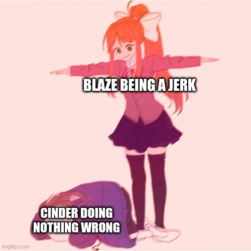 Blaze and cinder's relationship in a nutshell (blaze belongs to sunstorm) | BLAZE BEING A JERK; CINDER DOING NOTHING WRONG | image tagged in monika t-posing on sans | made w/ Imgflip meme maker
