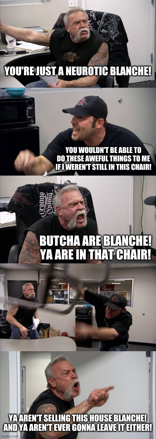 What Ever Happened To American Chopper | YOU'RE JUST A NEUROTIC BLANCHE! YOU WOULDN'T BE ABLE TO DO THESE AWEFUL THINGS TO ME IF I WEREN'T STILL IN THIS CHAIR! BUTCHA ARE BLANCHE!
YA ARE IN THAT CHAIR! YA AREN'T SELLING THIS HOUSE BLANCHE!
AND YA AREN'T EVER GONNA LEAVE IT EITHER! | image tagged in memes,american chopper argument | made w/ Imgflip meme maker