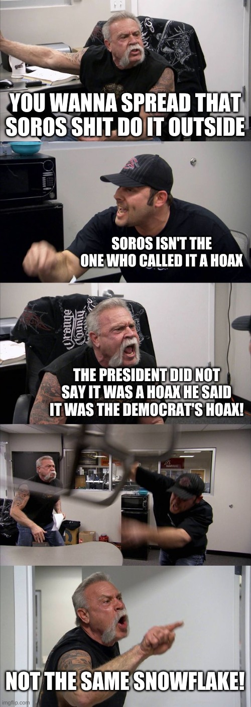 covid hoax | YOU WANNA SPREAD THAT SOROS SHIT DO IT OUTSIDE; SOROS ISN'T THE ONE WHO CALLED IT A HOAX; THE PRESIDENT DID NOT SAY IT WAS A HOAX HE SAID IT WAS THE DEMOCRAT'S HOAX! NOT THE SAME SNOWFLAKE! | image tagged in memes,american chopper argument | made w/ Imgflip meme maker