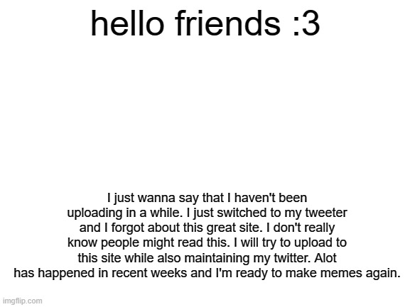 im back | hello friends :3; I just wanna say that I haven't been uploading in a while. I just switched to my tweeter and I forgot about this great site. I don't really know people might read this. I will try to upload to this site while also maintaining my twitter. Alot has happened in recent weeks and I'm ready to make memes again. | image tagged in blank white template | made w/ Imgflip meme maker