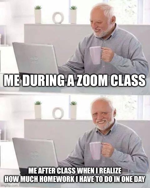 Hide the Pain Harold | ME DURING A ZOOM CLASS; ME AFTER CLASS WHEN I REALIZE HOW MUCH HOMEWORK I HAVE TO DO IN ONE DAY | image tagged in memes,hide the pain harold | made w/ Imgflip meme maker