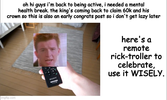 rick-trollr | here's a remote rick-troller to celebrate, use it WISELY. oh hi guys i'm back to being active, i needed a mental health break. the king's coming back to claim 60k and his crown so this is also an early congrats post so i don't get lazy later | image tagged in rickroll,rick astley,60k celebration,remote control,funny,meme | made w/ Imgflip meme maker