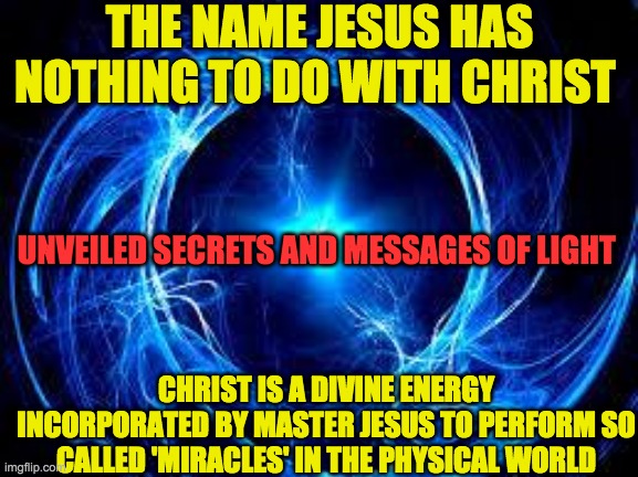 CHRISTIC ENERGY | THE NAME JESUS HAS NOTHING TO DO WITH CHRIST; UNVEILED SECRETS AND MESSAGES OF LIGHT; CHRIST IS A DIVINE ENERGY INCORPORATED BY MASTER JESUS TO PERFORM SO CALLED 'MIRACLES' IN THE PHYSICAL WORLD | image tagged in christic energy | made w/ Imgflip meme maker