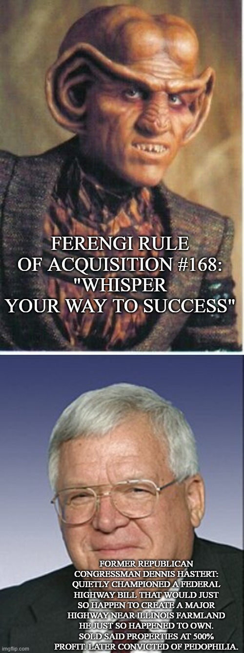 -don't think quark likes this guy | FERENGI RULE OF ACQUISITION #168:
"WHISPER YOUR WAY TO SUCCESS"; FORMER REPUBLICAN CONGRESSMAN DENNIS HASTERT:
QUIETLY CHAMPIONED A FEDERAL HIGHWAY BILL THAT WOULD JUST SO HAPPEN TO CREATE A MAJOR HIGHWAY NEAR ILLINOIS FARMLAND HE JUST SO HAPPENED TO OWN. SOLD SAID PROPERTIES AT 500% PROFIT. LATER CONVICTED OF PEDOPHILIA. | image tagged in star trek | made w/ Imgflip meme maker