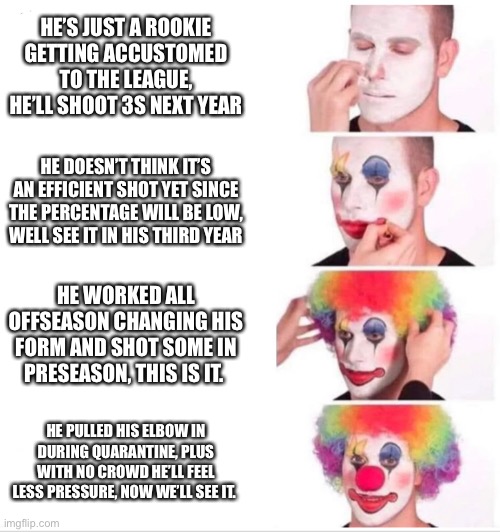 Clown Applying Makeup Meme | HE’S JUST A ROOKIE GETTING ACCUSTOMED TO THE LEAGUE, HE’LL SHOOT 3S NEXT YEAR; HE DOESN’T THINK IT’S AN EFFICIENT SHOT YET SINCE THE PERCENTAGE WILL BE LOW, WELL SEE IT IN HIS THIRD YEAR; HE WORKED ALL OFFSEASON CHANGING HIS FORM AND SHOT SOME IN PRESEASON, THIS IS IT. HE PULLED HIS ELBOW IN DURING QUARANTINE, PLUS WITH NO CROWD HE’LL FEEL LESS PRESSURE, NOW WE’LL SEE IT. | image tagged in clown applying makeup,sixers | made w/ Imgflip meme maker