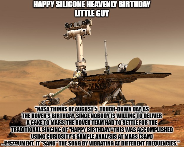 Happy Birthday Rover | HAPPY SILICONE HEAVENLY BIRTHDAY
LITTLE GUY; "NASA THINKS OF AUGUST 5, TOUCH-DOWN DAY, AS THE ROVER'S BIRTHDAY. SINCE NOBODY IS WILLING TO DELIVER A CAKE TO MARS, THE ROVER TEAM HAD TO SETTLE FOR THE TRADITIONAL SINGING OF "HAPPY BIRTHDAY." THIS WAS ACCOMPLISHED USING CURIOSITY'S SAMPLE ANALYSIS AT MARS (SAM) INSTRUMENT. IT "SANG" THE SONG BY VIBRATING AT DIFFERENT FREQUENCIES." | image tagged in mars rover,happy birthday,birthday,mars,heaven | made w/ Imgflip meme maker