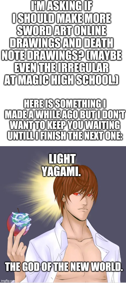 Put a list of things I should try to draw in the comments. | I'M ASKING IF I SHOULD MAKE MORE SWORD ART ONLINE DRAWINGS AND DEATH NOTE DRAWINGS? (MAYBE EVEN THE IRREGULAR AT MAGIC HIGH SCHOOL.); HERE IS SOMETHING I MADE A WHILE AGO BUT I DON'T WANT TO KEEP YOU WAITING UNTILL I FINISH THE NEXT ONE:; LIGHT YAGAMI. THE GOD OF THE NEW WORLD. | image tagged in blank white template | made w/ Imgflip meme maker