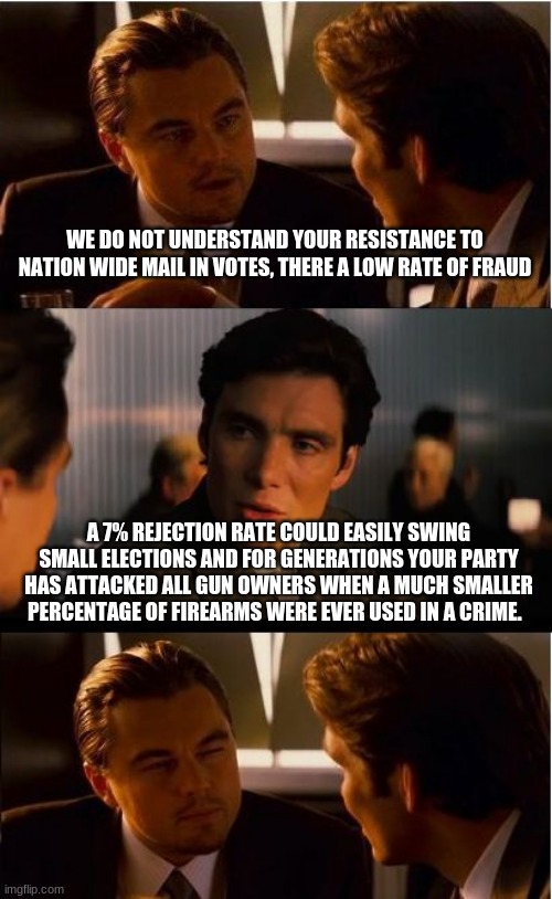 If it will protect a single voters rights, we should end mail in voting | WE DO NOT UNDERSTAND YOUR RESISTANCE TO NATION WIDE MAIL IN VOTES, THERE A LOW RATE OF FRAUD; A 7% REJECTION RATE COULD EASILY SWING SMALL ELECTIONS AND FOR GENERATIONS YOUR PARTY HAS ATTACKED ALL GUN OWNERS WHEN A MUCH SMALLER PERCENTAGE OF FIREARMS WERE EVER USED IN A CRIME. | image tagged in memes,inception,protect a single voter,just say no to election fraud,count every vote,lost rejected or not counted it all matter | made w/ Imgflip meme maker