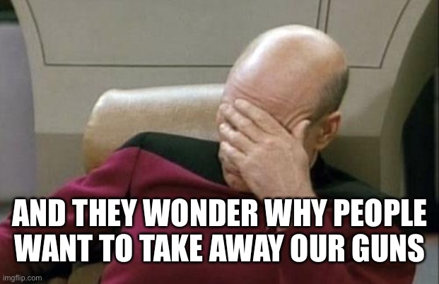 Captain Picard Facepalm Meme | AND THEY WONDER WHY PEOPLE WANT TO TAKE AWAY OUR GUNS | image tagged in memes,captain picard facepalm | made w/ Imgflip meme maker