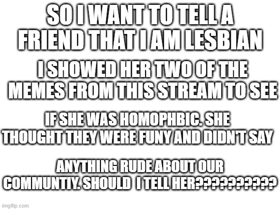 PLZ COMMENT!!!!!!!!!!!!!!!!! | SO I WANT TO TELL A FRIEND THAT I AM LESBIAN; I SHOWED HER TWO OF THE MEMES FROM THIS STREAM TO SEE; IF SHE WAS HOMOPHBIC. SHE THOUGHT THEY WERE FUNY AND DIDN'T SAY; ANYTHING RUDE ABOUT OUR COMMUNTIY. SHOULD  I TELL HER?????????? | image tagged in lgbtq | made w/ Imgflip meme maker