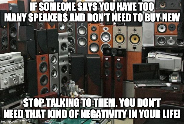 Too many speakers |  IF SOMEONE SAYS YOU HAVE TOO MANY SPEAKERS AND DON'T NEED TO BUY NEW; STOP TALKING TO THEM. YOU DON'T NEED THAT KIND OF NEGATIVITY IN YOUR LIFE! | image tagged in speakers,hifi,too many,more | made w/ Imgflip meme maker