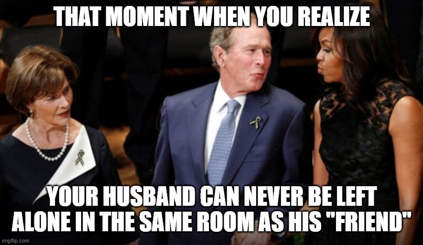 Bush Obama | THAT MOMENT WHEN YOU REALIZE; YOUR HUSBAND CAN NEVER BE LEFT ALONE IN THE SAME ROOM AS HIS "FRIEND" | image tagged in bush obama,memes | made w/ Imgflip meme maker