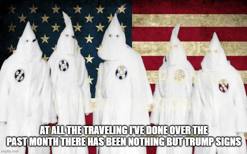 Ku Klux Klan | AT ALL THE TRAVELING I'VE DONE OVER THE PAST MONTH THERE HAS BEEN NOTHING BUT TRUMP SIGNS | image tagged in ku klux klan | made w/ Imgflip meme maker