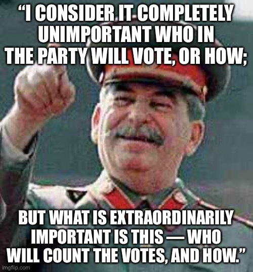Stalin says | “I CONSIDER IT COMPLETELY UNIMPORTANT WHO IN THE PARTY WILL VOTE, OR HOW;; BUT WHAT IS EXTRAORDINARILY IMPORTANT IS THIS — WHO WILL COUNT THE VOTES, AND HOW.” | image tagged in stalin says | made w/ Imgflip meme maker
