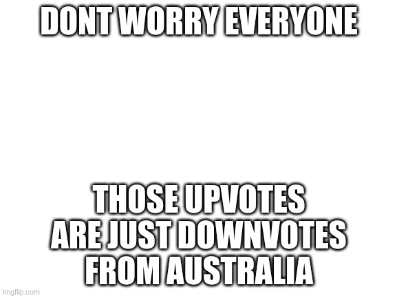 Blank White Template | DONT WORRY EVERYONE; THOSE UPVOTES ARE JUST DOWNVOTES FROM AUSTRALIA | image tagged in blank white template | made w/ Imgflip meme maker