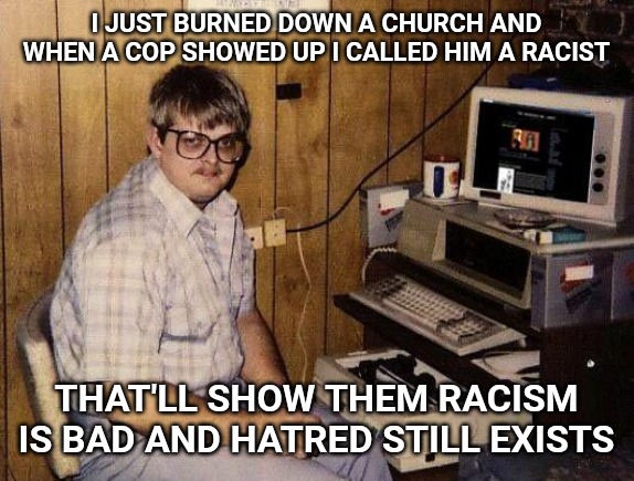 computer nerd | I JUST BURNED DOWN A CHURCH AND WHEN A COP SHOWED UP I CALLED HIM A RACIST; THAT'LL SHOW THEM RACISM IS BAD AND HATRED STILL EXISTS | image tagged in computer nerd | made w/ Imgflip meme maker