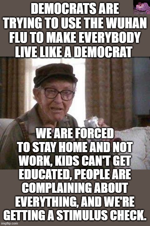 We need to get back to work | DEMOCRATS ARE TRYING TO USE THE WUHAN FLU TO MAKE EVERYBODY LIVE LIKE A DEMOCRAT; WE ARE FORCED TO STAY HOME AND NOT WORK, KIDS CAN'T GET EDUCATED, PEOPLE ARE COMPLAINING ABOUT EVERYTHING, AND WE'RE GETTING A STIMULUS CHECK. | image tagged in grumpy old man | made w/ Imgflip meme maker