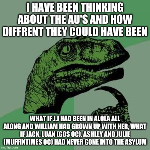 Philosoraptor Meme | I HAVE BEEN THINKING ABOUT THE AU'S AND HOW DIFFRENT THEY COULD HAVE BEEN; WHAT IF J.J HAD BEEN IN ALOLA ALL ALONG AND WILLIAM HAD GROWN UP WITH HER, WHAT IF JACK, LUAN (GOS OC), ASHLEY AND JULIE (MUFFINTIMES OC) HAD NEVER GONE INTO THE ASYLUM | image tagged in memes,philosoraptor | made w/ Imgflip meme maker